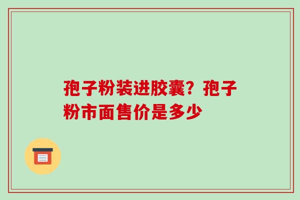 孢子粉装进胶囊？孢子粉市面售价是多少-第1张图片-破壁灵芝孢子粉研究指南