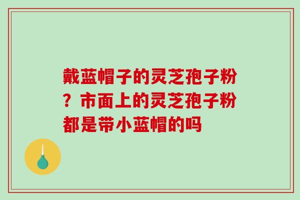 戴蓝帽子的灵芝孢子粉？市面上的灵芝孢子粉都是带小蓝帽的吗-第1张图片-破壁灵芝孢子粉研究指南