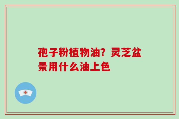 孢子粉植物油?灵芝盆景用什么油上色-第1张图片-破壁灵芝孢子粉研究指南 孢子粉植物油?灵芝盆景用什么油上色-第1张图片-破壁灵芝孢子粉研究指南