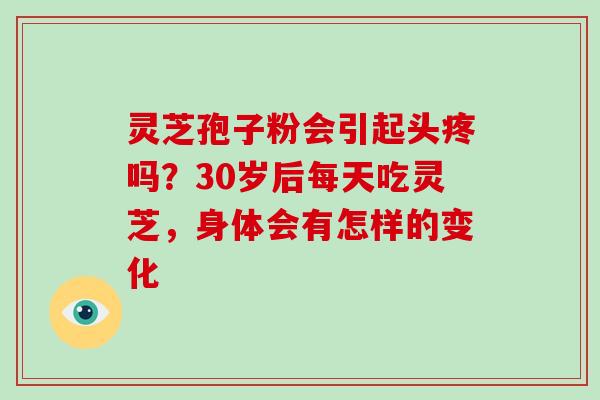 灵芝孢子粉会引起头疼吗？30岁后每天吃灵芝，身体会有怎样的变化-第1张图片-破壁灵芝孢子粉研究指南