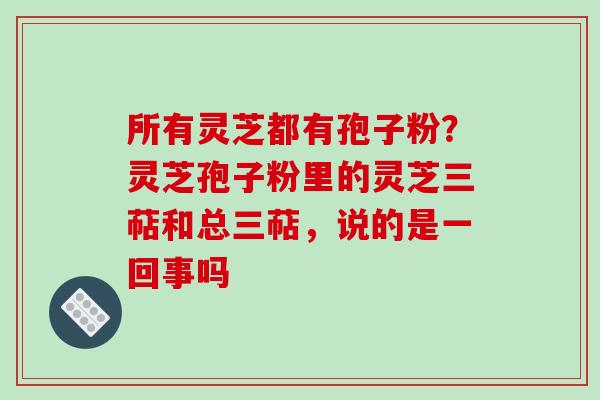 所有灵芝都有孢子粉?灵芝孢子粉里的灵芝三萜和总三萜,说的是一回事吗-第1张图片-破壁灵芝孢子粉研究指南 所有灵芝都有孢子粉?灵芝孢子粉里的灵芝三萜和总三萜,说的是一回事吗-第1张图片-破壁灵芝孢子粉研究指南