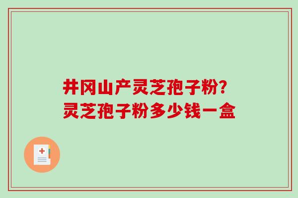 井冈山产灵芝孢子粉？灵芝孢子粉多少钱一盒-第1张图片-破壁灵芝孢子粉研究指南