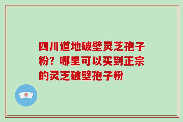 四川道地破壁灵芝孢子粉？哪里可以买到正宗的灵芝破壁孢子粉-第1张图片-破壁灵芝孢子粉研究指南