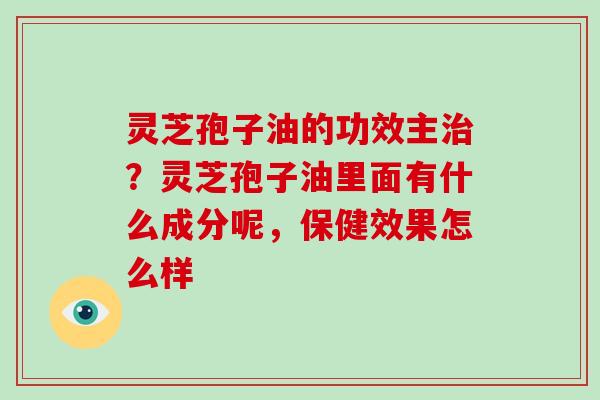 灵芝孢子油的功效主治？灵芝孢子油里面有什么成分呢，保健效果怎么样-第1张图片-破壁灵芝孢子粉研究指南