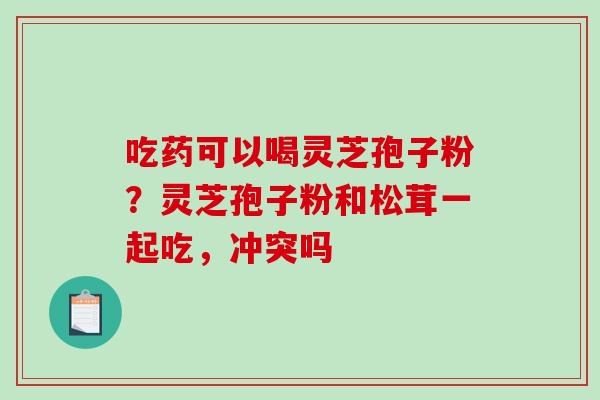 吃药可以喝灵芝孢子粉?灵芝孢子粉和松茸一起吃,冲突吗-第1张图片-破壁灵芝孢子粉研究指南 吃药可以喝灵芝孢子粉?灵芝孢子粉和松茸一起吃,冲突吗-第1张图片-破壁灵芝孢子粉研究指南