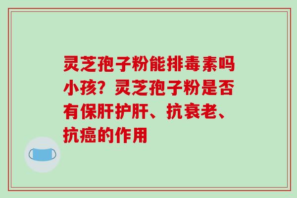 灵芝孢子粉能排毒素吗小孩？灵芝孢子粉是否有保肝护肝、抗衰老、抗癌的作用-第1张图片-破壁灵芝孢子粉研究指南
