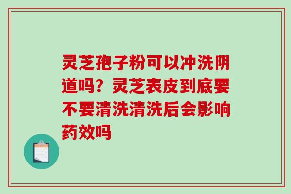 灵芝孢子粉可以冲洗阴道吗?灵芝表皮到底要不要清洗清洗后会影响药效吗-第1张图片-破壁灵芝孢子粉研究指南 灵芝孢子粉可以冲洗阴道吗?灵芝表皮到底要不要清洗清洗后会影响药效吗-第1张图片-破壁灵芝孢子粉研究指南