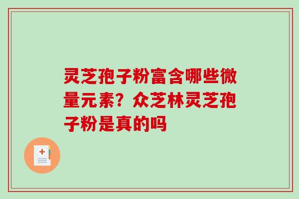 灵芝孢子粉富含哪些微量元素？众芝林灵芝孢子粉是真的吗-第1张图片-破壁灵芝孢子粉研究指南