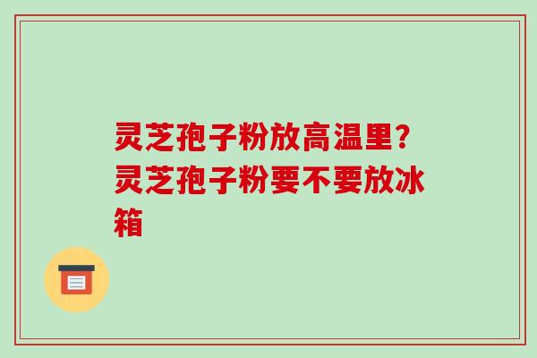 灵芝孢子粉放高温里?灵芝孢子粉要不要放冰箱-第1张图片-破壁灵芝孢子粉研究指南 灵芝孢子粉放高温里?灵芝孢子粉要不要放冰箱-第1张图片-破壁灵芝孢子粉研究指南