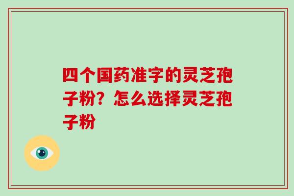 四个国药准字的灵芝孢子粉？怎么选择灵芝孢子粉-第1张图片-破壁灵芝孢子粉研究指南