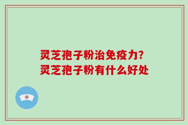 灵芝孢子粉治免疫力？灵芝孢子粉有什么好处-第1张图片-破壁灵芝孢子粉研究指南
