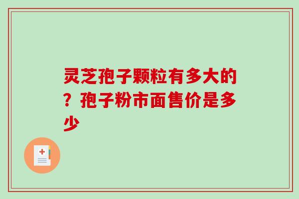 灵芝孢子颗粒有多大的？孢子粉市面售价是多少-第1张图片-破壁灵芝孢子粉研究指南