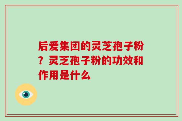 后爱集团的灵芝孢子粉?灵芝孢子粉的功效和作用是什么-第1张图片-破壁灵芝孢子粉研究指南 后爱集团的灵芝孢子粉?灵芝孢子粉的功效和作用是什么-第1张图片-破壁灵芝孢子粉研究指南