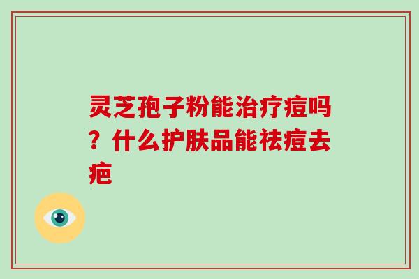 灵芝孢子粉能治疗痘吗?什么护肤品能祛痘去疤-第1张图片-破壁灵芝孢子粉研究指南 灵芝孢子粉能治疗痘吗?什么护肤品能祛痘去疤-第1张图片-破壁灵芝孢子粉研究指南