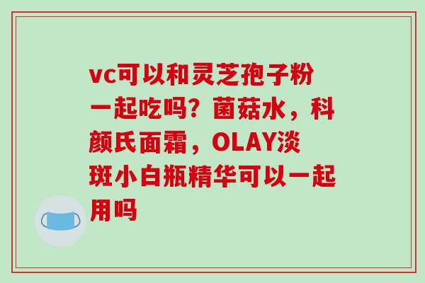 vc可以和灵芝孢子粉一起吃吗?菌菇水,科颜氏面霜,OLAY淡斑小白瓶精华可以一起用吗-第1张图片-破壁灵芝孢子粉研究指南 vc可以和灵芝孢子粉一起吃吗?菌菇水,科颜氏面霜,OLAY淡斑小白瓶精华可以一起用吗-第1张图片-破壁灵芝孢子粉研究指南