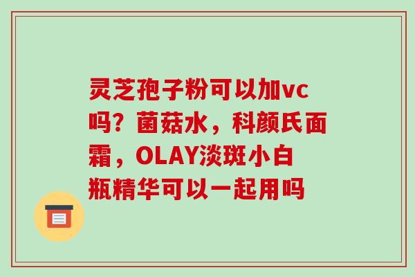 灵芝孢子粉可以加vc吗?菌菇水,科颜氏面霜,OLAY淡斑小白瓶精华可以一起用吗-第1张图片-破壁灵芝孢子粉研究指南 灵芝孢子粉可以加vc吗?菌菇水,科颜氏面霜,OLAY淡斑小白瓶精华可以一起用吗-第1张图片-破壁灵芝孢子粉研究指南