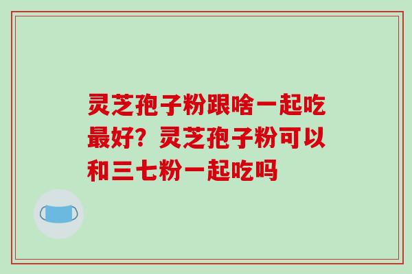 灵芝孢子粉跟啥一起吃最好?灵芝孢子粉可以和三七粉一起吃吗-第1张图片-破壁灵芝孢子粉研究指南 灵芝孢子粉跟啥一起吃最好?灵芝孢子粉可以和三七粉一起吃吗-第1张图片-破壁灵芝孢子粉研究指南