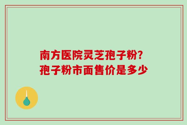 南方医院灵芝孢子粉？孢子粉市面售价是多少-第1张图片-破壁灵芝孢子粉研究指南
