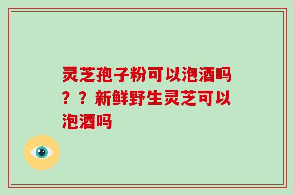 灵芝孢子粉可以泡酒吗??新鲜野生灵芝可以泡酒吗-第1张图片-破壁灵芝孢子粉研究指南 灵芝孢子粉可以泡酒吗??新鲜野生灵芝可以泡酒吗-第1张图片-破壁灵芝孢子粉研究指南