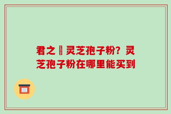 君之來灵芝孢子粉?灵芝孢子粉在哪里能买到-第1张图片-破壁灵芝孢子粉研究指南 君之來灵芝孢子粉?灵芝孢子粉在哪里能买到-第1张图片-破壁灵芝孢子粉研究指南