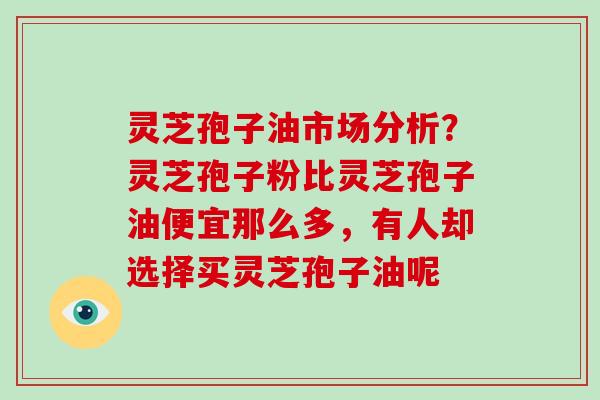 灵芝孢子油市场分析？灵芝孢子粉比灵芝孢子油便宜那么多，有人却选择买灵芝孢子油呢-第1张图片-破壁灵芝孢子粉研究指南