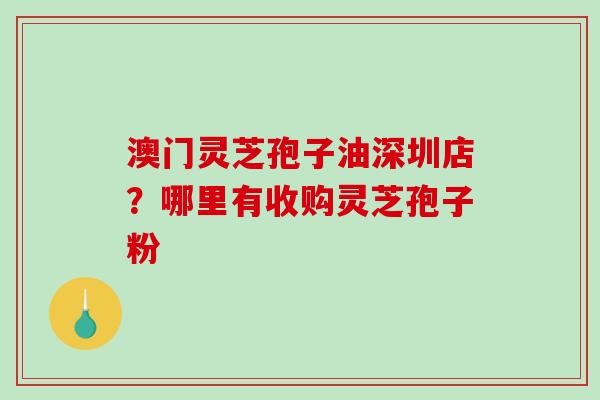 澳门灵芝孢子油深圳店？哪里有收购灵芝孢子粉-第1张图片-破壁灵芝孢子粉研究指南