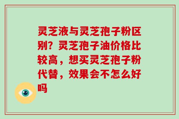 灵芝液与灵芝孢子粉区别？灵芝孢子油价格比较高，想买灵芝孢子粉代替，效果会不怎么好吗-第1张图片-破壁灵芝孢子粉研究指南