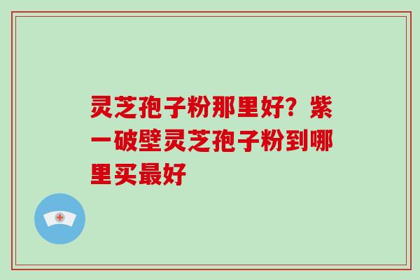 灵芝孢子粉那里好？紫一破壁灵芝孢子粉到哪里买最好-第1张图片-破壁灵芝孢子粉研究指南