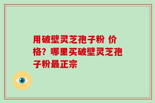 用破壁灵芝孢子粉 价格？哪里买破壁灵芝孢子粉最正宗-第1张图片-破壁灵芝孢子粉研究指南