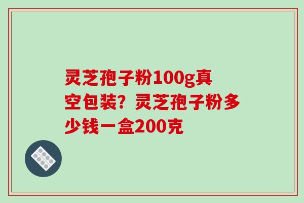 灵芝孢子粉100g真空包装？灵芝孢子粉多少钱一盒200克-第1张图片-破壁灵芝孢子粉研究指南