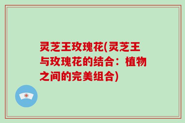 灵芝王玫瑰花(灵芝王与玫瑰花的结合：植物之间的完美组合)-第1张图片-破壁灵芝孢子粉研究指南