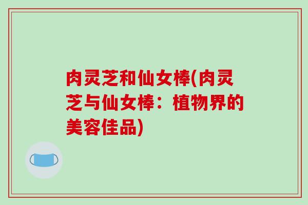 肉灵芝和仙女棒(肉灵芝与仙女棒:植物界的美容佳品)-第1张图片-破壁灵芝孢子粉研究指南 肉灵芝和仙女棒(肉灵芝与仙女棒:植物界的美容佳品)-第1张图片-破壁灵芝孢子粉研究指南