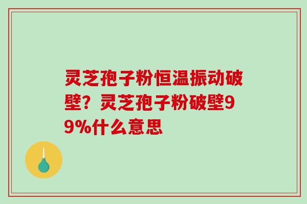 灵芝孢子粉恒温振动破壁？灵芝孢子粉破壁99%什么意思-第1张图片-破壁灵芝孢子粉研究指南