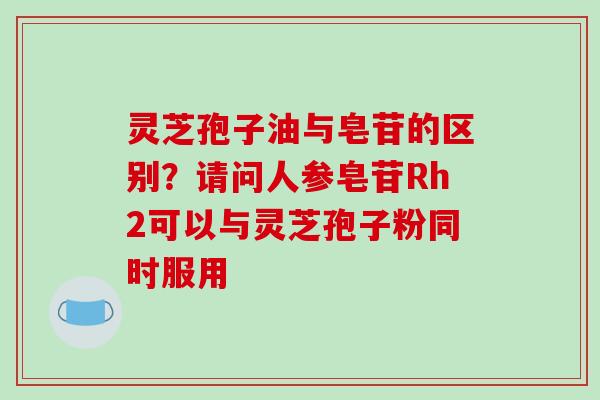 灵芝孢子油与皂苷的区别？请问人参皂苷Rh2可以与灵芝孢子粉同时服用-第1张图片-破壁灵芝孢子粉研究指南