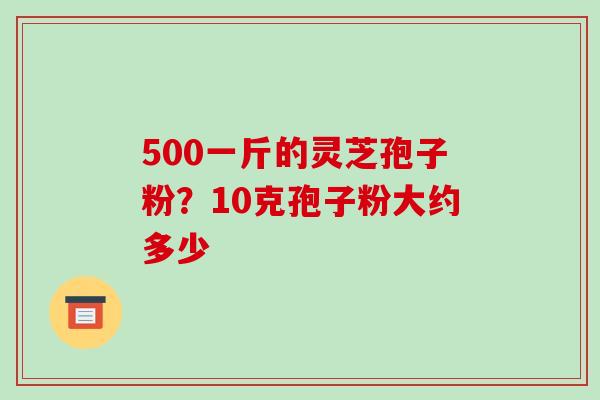 500一斤的灵芝孢子粉?10克孢子粉大约多少-第1张图片-破壁灵芝孢子粉研究指南 500一斤的灵芝孢子粉?10克孢子粉大约多少-第1张图片-破壁灵芝孢子粉研究指南