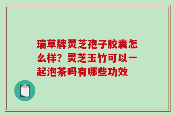 瑞草牌灵芝孢子胶囊怎么样?灵芝玉竹可以一起泡茶吗有哪些功效-第1张图片-破壁灵芝孢子粉研究指南 瑞草牌灵芝孢子胶囊怎么样?灵芝玉竹可以一起泡茶吗有哪些功效-第1张图片-破壁灵芝孢子粉研究指南