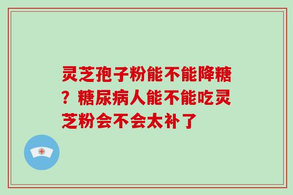 灵芝孢子粉能不能降糖?糖尿病人能不能吃灵芝粉会不会太补了-第1张图片-破壁灵芝孢子粉研究指南 灵芝孢子粉能不能降糖?糖尿病人能不能吃灵芝粉会不会太补了-第1张图片-破壁灵芝孢子粉研究指南