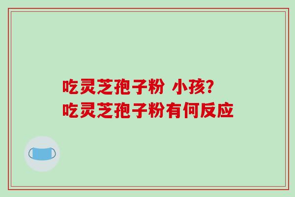 吃灵芝孢子粉 小孩？吃灵芝孢子粉有何反应-第1张图片-破壁灵芝孢子粉研究指南