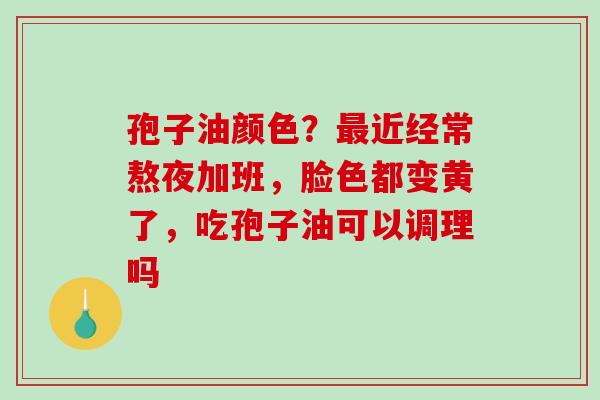 孢子油颜色？最近经常熬夜加班，脸色都变黄了，吃孢子油可以调理吗-第1张图片-破壁灵芝孢子粉研究指南
