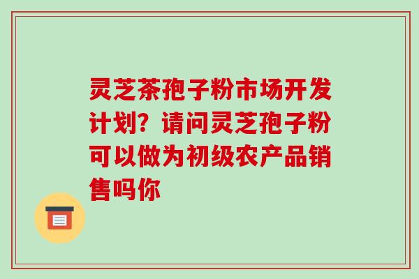 灵芝茶孢子粉市场开发计划?请问灵芝孢子粉可以做为初级农产品销售吗你-第1张图片-破壁灵芝孢子粉研究指南 灵芝茶孢子粉市场开发计划?请问灵芝孢子粉可以做为初级农产品销售吗你-第1张图片-破壁灵芝孢子粉研究指南