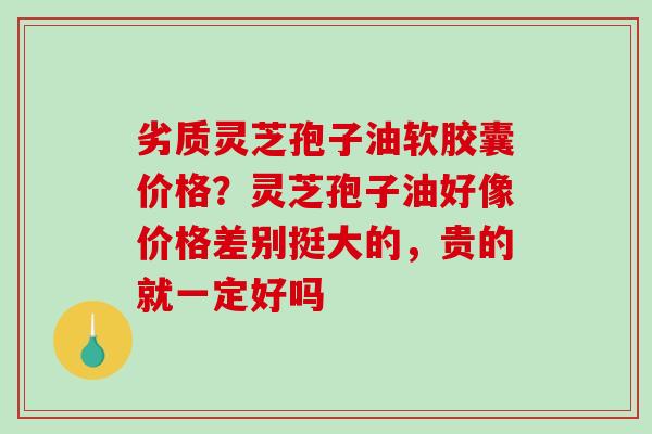 劣质灵芝孢子油软胶囊价格?灵芝孢子油好像价格差别挺大的,贵的就一定好吗-第1张图片-破壁灵芝孢子粉研究指南 劣质灵芝孢子油软胶囊价格?灵芝孢子油好像价格差别挺大的,贵的就一定好吗-第1张图片-破壁灵芝孢子粉研究指南