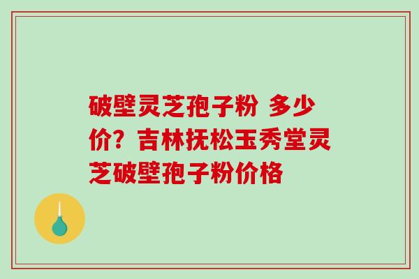 破壁灵芝孢子粉 多少价?吉林抚松玉秀堂灵芝破壁孢子粉价格-第1张图片-破壁灵芝孢子粉研究指南 破壁灵芝孢子粉 多少价?吉林抚松玉秀堂灵芝破壁孢子粉价格-第1张图片-破壁灵芝孢子粉研究指南
