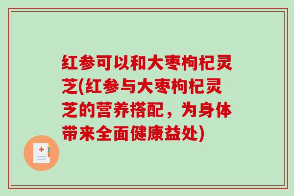 红参可以和大枣枸杞灵芝(红参与大枣枸杞灵芝的营养搭配,为身体带来全面健康益处)-第1张图片-破壁灵芝孢子粉研究指南 红参可以和大枣枸杞灵芝(红参与大枣枸杞灵芝的营养搭配,为身体带来全面健康益处)-第1张图片-破壁灵芝孢子粉研究指南