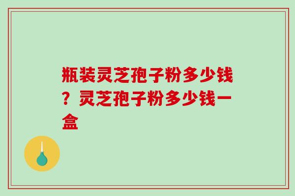 瓶装灵芝孢子粉多少钱?灵芝孢子粉多少钱一盒-第1张图片-破壁灵芝孢子粉研究指南 瓶装灵芝孢子粉多少钱?灵芝孢子粉多少钱一盒-第1张图片-破壁灵芝孢子粉研究指南