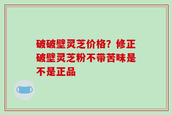 破破壁灵芝价格?修正破壁灵芝粉不带苦味是不是正品-第1张图片-破壁灵芝孢子粉研究指南 破破壁灵芝价格?修正破壁灵芝粉不带苦味是不是正品-第1张图片-破壁灵芝孢子粉研究指南