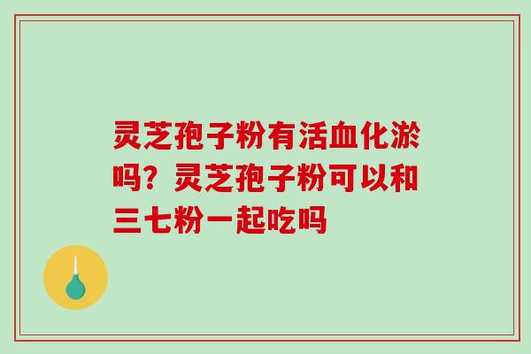 灵芝孢子粉有活血化淤吗？灵芝孢子粉可以和三七粉一起吃吗-第1张图片-破壁灵芝孢子粉研究指南
