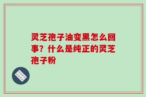 灵芝孢子油变黑怎么回事？什么是纯正的灵芝孢子粉-第1张图片-破壁灵芝孢子粉研究指南