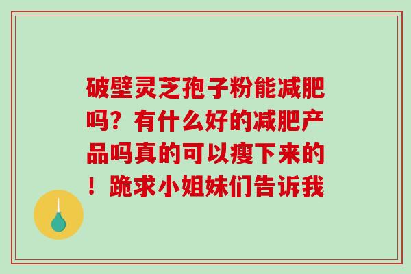 破壁灵芝孢子粉能减肥吗?有什么好的减肥产品吗真的可以瘦下来的!跪求小姐妹们告诉我-第1张图片-破壁灵芝孢子粉研究指南 破壁灵芝孢子粉能减肥吗?有什么好的减肥产品吗真的可以瘦下来的!跪求小姐妹们告诉我-第1张图片-破壁灵芝孢子粉研究指南