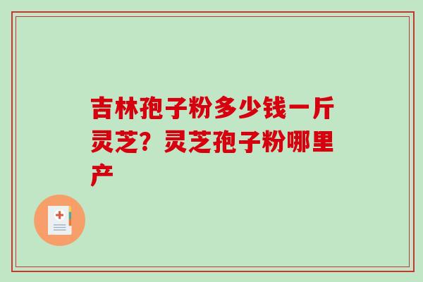 吉林孢子粉多少钱一斤灵芝?灵芝孢子粉哪里产-第1张图片-破壁灵芝孢子粉研究指南 吉林孢子粉多少钱一斤灵芝?灵芝孢子粉哪里产-第1张图片-破壁灵芝孢子粉研究指南