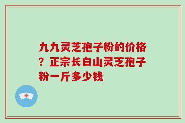 九九灵芝孢子粉的价格？正宗长白山灵芝孢子粉一斤多少钱-第1张图片-破壁灵芝孢子粉研究指南